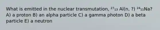 What is emitted in the nuclear transmutation, ²⁷₁₃ Al(n, ?) ²⁴₁₁Na? A) a proton B) an alpha particle C) a gamma photon D) a beta particle E) a neutron