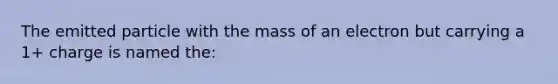 The emitted particle with the mass of an electron but carrying a 1+ charge is named the: