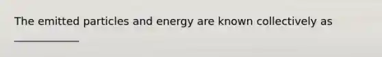 The emitted particles and energy are known collectively as ____________