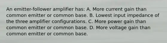 An emitter-follower amplifier has: A. More current gain than common emitter or common base. B. Lowest input impedance of the three amplifier configurations. C. More power gain than common emitter or common base. D. More voltage gain than common emitter or common base.