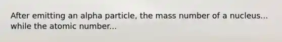 After emitting an alpha particle, the mass number of a nucleus... while the atomic number...