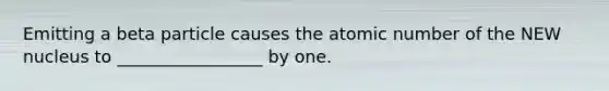 Emitting a beta particle causes the atomic number of the NEW nucleus to _________________ by one.