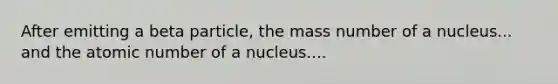 After emitting a beta particle, the mass number of a nucleus... and the atomic number of a nucleus....