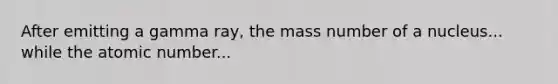 After emitting a gamma ray, the mass number of a nucleus... while the atomic number...