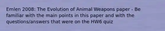 Emlen 2008: The Evolution of Animal Weapons paper - Be familiar with the main points in this paper and with the questions/answers that were on the HW6 quiz