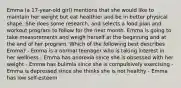 Emma (a 17-year-old girl) mentions that she would like to maintain her weight but eat healthier and be in better physical shape. She does some research, and selects a food plan and workout program to follow for the next month. Emma is going to take measurements and weigh herself at the beginning and at the end of her program. Which of the following best describes Emma? - Emma is a normal teenager who is taking interest in her wellness - Emma has anorexia since she is obsessed with her weight - Emma has bulimia since she is compulsively exercising - Emma is depressed since she thinks she is not healthy - Emma has low self-esteem