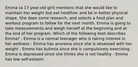 Emma (a 17-year-old girl) mentions that she would like to maintain her weight but eat healthier and be in better physical shape. She does some research, and selects a food plan and workout program to follow for the next month. Emma is going to take measurements and weigh herself at the beginning and at the end of her program. Which of the following best describes Emma? - Emma is a normal teenager who is taking interest in her wellness - Emma has anorexia since she is obsessed with her weight - Emma has bulimia since she is compulsively exercising - Emma is depressed since she thinks she is not healthy - Emma has low self-esteem