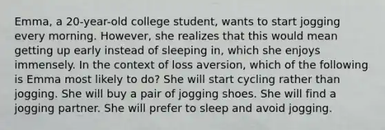 Emma, a 20-year-old college student, wants to start jogging every morning. However, she realizes that this would mean getting up early instead of sleeping in, which she enjoys immensely. In the context of loss aversion, which of the following is Emma most likely to do? She will start cycling rather than jogging. She will buy a pair of jogging shoes. She will find a jogging partner. She will prefer to sleep and avoid jogging.