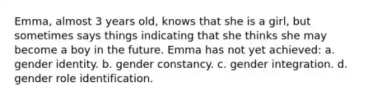 Emma, almost 3 years old, knows that she is a girl, but sometimes says things indicating that she thinks she may become a boy in the future. Emma has not yet achieved: a. gender identity. b. gender constancy. c. gender integration. d. gender role identification.