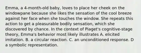 Emma, a 4-month-old baby, loves to place her cheek on the windowpane because she likes the sensation of the cool breeze against her face when she touches the window. She repeats this action to get a pleasurable bodily sensation, which she discovered by chance. In the context of Piaget's cognitive-stage theory, Emma's behavior most likely illustrates A. elicited imitation. B. a circular reaction. C. an unconditioned response. D a symbolic representation.