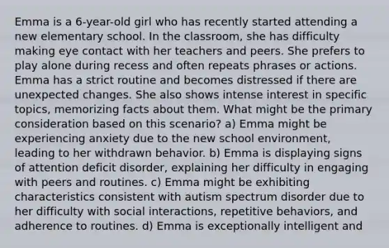 Emma is a 6-year-old girl who has recently started attending a new elementary school. In the classroom, she has difficulty making eye contact with her teachers and peers. She prefers to play alone during recess and often repeats phrases or actions. Emma has a strict routine and becomes distressed if there are unexpected changes. She also shows intense interest in specific topics, memorizing facts about them. What might be the primary consideration based on this scenario? a) Emma might be experiencing anxiety due to the new school environment, leading to her withdrawn behavior. b) Emma is displaying signs of attention deficit disorder, explaining her difficulty in engaging with peers and routines. c) Emma might be exhibiting characteristics consistent with autism spectrum disorder due to her difficulty with social interactions, repetitive behaviors, and adherence to routines. d) Emma is exceptionally intelligent and