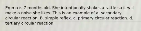 Emma is 7 months old. She intentionally shakes a rattle so it will make a noise she likes. This is an example of a. secondary circular reaction. B. simple reflex. c. primary circular reaction. d. tertiary circular reaction.