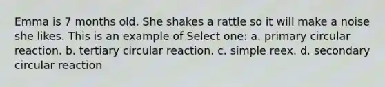 Emma is 7 months old. She shakes a rattle so it will make a noise she likes. This is an example of Select one: a. primary circular reaction. b. tertiary circular reaction. c. simple reex. d. secondary circular reaction