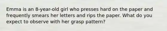 Emma is an 8-year-old girl who presses hard on the paper and frequently smears her letters and rips the paper. What do you expect to observe with her grasp pattern?