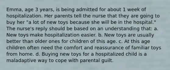 Emma, age 3 years, is being admitted for about 1 week of hospitalization. Her parents tell the nurse that they are going to buy her "a lot of new toys because she will be in the hospital." The nurse's reply should be based on an understanding that: a. New toys make hospitalization easier. b. New toys are usually better than older ones for children of this age. c. At this age children often need the comfort and reassurance of familiar toys from home. d. Buying new toys for a hospitalized child is a maladaptive way to cope with parental guilt.