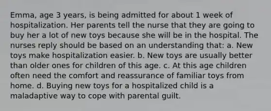 Emma, age 3 years, is being admitted for about 1 week of hospitalization. Her parents tell the nurse that they are going to buy her a lot of new toys because she will be in the hospital. The nurses reply should be based on an understanding that: a. New toys make hospitalization easier. b. New toys are usually better than older ones for children of this age. c. At this age children often need the comfort and reassurance of familiar toys from home. d. Buying new toys for a hospitalized child is a maladaptive way to cope with parental guilt.