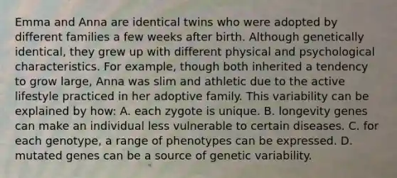 Emma and Anna are identical twins who were adopted by different families a few weeks after birth. Although genetically identical, they grew up with different physical and psychological characteristics. For example, though both inherited a tendency to grow large, Anna was slim and athletic due to the active lifestyle practiced in her adoptive family. This variability can be explained by how: A. each zygote is unique. B. longevity genes can make an individual less vulnerable to certain diseases. C. for each genotype, a range of phenotypes can be expressed. D. mutated genes can be a source of genetic variability.