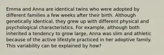 Emma and Anna are identical twins who were adopted by different families a few weeks after their birth. Although genetically identical, they grew up with different physical and psychological characteristics. For example, although both inherited a tendency to grow large, Anna was slim and athletic because of the active lifestyle practiced in her adoptive family. This variability can be explained by how?