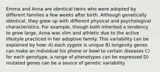 Emma and Anna are identical twins who were adopted by different families a few weeks after birth. Although genetically identical, they grew up with different physical and psychological characteristics. For example, though both inherited a tendency to grow large, Anna was slim and athletic due to the active lifestyle practiced in her adoptive family. This variability can be explained by how: A) each zygote is unique B) longevity genes can make an individual his phone or bowl to certain diseases C) for each genotype, a range of phenotypes can be expressed D) mutated genes can be a source of genetic variability