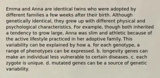 Emma and Anna are identical twins who were adopted by different families a few weeks after their birth. Although genetically identical, they grew up with different physical and psychological characteristics. For example, though both inherited a tendency to grow large, Anna was slim and athletic because of the active lifestyle practiced in her adoptive family. This variability can be explained by how a. for each genotype, a range of phenotypes can be expressed. b. longevity genes can make an individual less vulnerable to certain diseases. c. each zygote is unique. d. mutated genes can be a source of genetic variability.