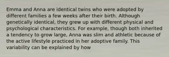 Emma and Anna are identical twins who were adopted by different families a few weeks after their birth. Although genetically identical, they grew up with different physical and psychological characteristics. For example, though both inherited a tendency to grow large, Anna was slim and athletic because of the active lifestyle practiced in her adoptive family. This variability can be explained by how