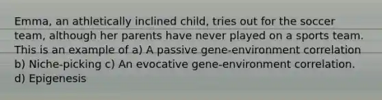 Emma, an athletically inclined child, tries out for the soccer team, although her parents have never played on a sports team. This is an example of a) A passive gene-environment correlation b) Niche-picking c) An evocative gene-environment correlation. d) Epigenesis