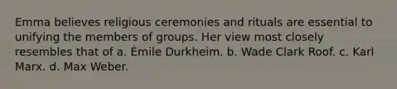 Emma believes religious ceremonies and rituals are essential to unifying the members of groups. Her view most closely resembles that of a. Émile Durkheim. b. Wade Clark Roof. c. Karl Marx. d. Max Weber.