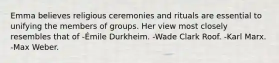 Emma believes religious ceremonies and rituals are essential to unifying the members of groups. Her view most closely resembles that of -Émile Durkheim. -Wade Clark Roof. -Karl Marx. -Max Weber.