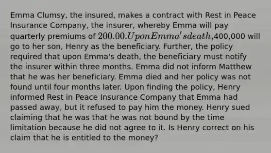 Emma Clumsy, the insured, makes a contract with Rest in Peace Insurance Company, the insurer, whereby Emma will pay quarterly premiums of 200.00. Upon Emma's death,400,000 will go to her son, Henry as the beneficiary. Further, the policy required that upon Emma's death, the beneficiary must notify the insurer within three months. Emma did not inform Matthew that he was her beneficiary. Emma died and her policy was not found until four months later. Upon finding the policy, Henry informed Rest in Peace Insurance Company that Emma had passed away, but it refused to pay him the money. Henry sued claiming that he was that he was not bound by the time limitation because he did not agree to it. Is Henry correct on his claim that he is entitled to the money?