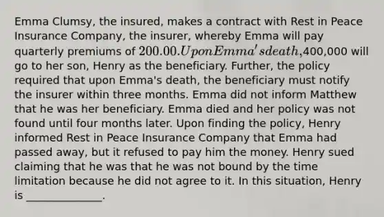 Emma Clumsy, the insured, makes a contract with Rest in Peace Insurance Company, the insurer, whereby Emma will pay quarterly premiums of 200.00. Upon Emma's death,400,000 will go to her son, Henry as the beneficiary. Further, the policy required that upon Emma's death, the beneficiary must notify the insurer within three months. Emma did not inform Matthew that he was her beneficiary. Emma died and her policy was not found until four months later. Upon finding the policy, Henry informed Rest in Peace Insurance Company that Emma had passed away, but it refused to pay him the money. Henry sued claiming that he was that he was not bound by the time limitation because he did not agree to it. In this situation, Henry is ______________.