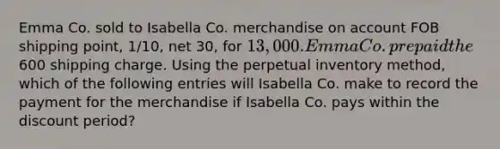 Emma Co. sold to Isabella Co. merchandise on account FOB shipping point, 1/10, net 30, for 13,000. Emma Co. prepaid the600 shipping charge. Using the perpetual inventory method, which of the following entries will Isabella Co. make to record the payment for the merchandise if Isabella Co. pays within the discount period?