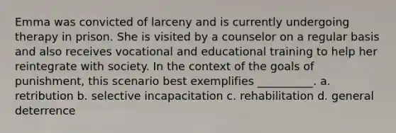 Emma was convicted of larceny and is currently undergoing therapy in prison. She is visited by a counselor on a regular basis and also receives vocational and educational training to help her reintegrate with society. In the context of the goals of punishment, this scenario best exemplifies __________. a. retribution b. selective incapacitation c. rehabilitation d. general deterrence