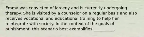 Emma was convicted of larceny and is currently undergoing therapy. She is visited by a counselor on a regular basis and also receives vocational and educational training to help her reintegrate with society. In the context of the goals of punishment, this scenario best exemplifies __________.