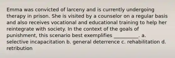 Emma was convicted of larceny and is currently undergoing therapy in prison. She is visited by a counselor on a regular basis and also receives vocational and educational training to help her reintegrate with society. In the context of the goals of punishment, this scenario best exemplifies __________. a. selective incapacitation b. general deterrence c. rehabilitation d. retribution