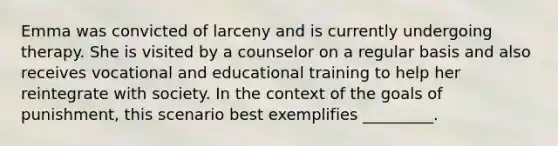 Emma was convicted of larceny and is currently undergoing therapy. She is visited by a counselor on a regular basis and also receives vocational and educational training to help her reintegrate with society. In the context of the goals of punishment, this scenario best exemplifies _________.