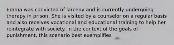 Emma was convicted of larceny and is currently undergoing therapy in prison. She is visited by a counselor on a regular basis and also receives vocational and educational training to help her reintegrate with society. In the context of the goals of punishment, this scenario best exemplifies