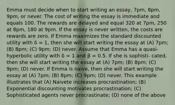 Emma must decide when to start writing an essay, 7pm, 8pm, 9pm, or never. The cost of writing the essay is immediate and equals 100. The rewards are delayed and equal 320 at 7pm, 250 at 8pm, 180 at 9pm. If the essay is never written, the costs are rewards are zero. If Emma maximizes the standard discounted utility with δ = 1, then she will start writing the essay at (A) 7pm; (B) 8pm; (C) 9pm; (D) never. Assume that Emma has a quasi-hyperbolic utility with δ = 1 and β = 0.5. If she is sophisti- cated, then she will start writing the essay at (A) 7pm; (B) 8pm; (C) 9pm; (D) never. If Emma is naive, then she will start writing the essay at (A) 7pm; (B) 8pm; (C) 9pm; (D) never. This example illustrates that (A) Naivete increases procrastination; (B) Exponential discounting motivates procrastination; (C) Sophisticated agents never procrastinate; (D) none of the above