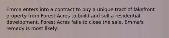 Emma enters into a contract to buy a unique tract of lakefront property from Forest Acres to build and sell a residential development. Forest Acres fails to close the sale. Emma's remedy is most likely: