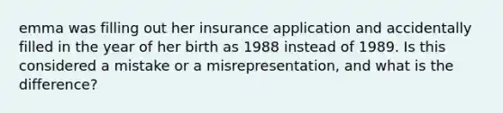 emma was filling out her insurance application and accidentally filled in the year of her birth as 1988 instead of 1989. Is this considered a mistake or a misrepresentation, and what is the difference?