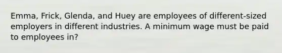 Emma, Frick, Glenda, and Huey are employees of different-sized employers in different industries. A minimum wage must be paid to employees in?