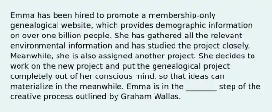 Emma has been hired to promote a membership-only genealogical website, which provides demographic information on over one billion people. She has gathered all the relevant environmental information and has studied the project closely. Meanwhile, she is also assigned another project. She decides to work on the new project and put the genealogical project completely out of her conscious mind, so that ideas can materialize in the meanwhile. Emma is in the ________ step of the creative process outlined by Graham Wallas.