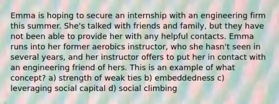 Emma is hoping to secure an internship with an engineering firm this summer. She's talked with friends and family, but they have not been able to provide her with any helpful contacts. Emma runs into her former aerobics instructor, who she hasn't seen in several years, and her instructor offers to put her in contact with an engineering friend of hers. This is an example of what concept? a) strength of weak ties b) embeddedness c) leveraging social capital d) social climbing