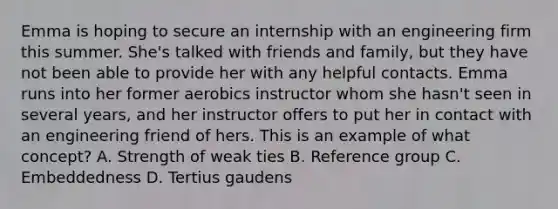 Emma is hoping to secure an internship with an engineering firm this summer. She's talked with friends and family, but they have not been able to provide her with any helpful contacts. Emma runs into her former aerobics instructor whom she hasn't seen in several years, and her instructor offers to put her in contact with an engineering friend of hers. This is an example of what concept? A. Strength of weak ties B. Reference group C. Embeddedness D. Tertius gaudens