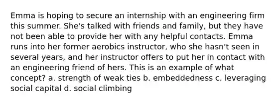 Emma is hoping to secure an internship with an engineering firm this summer. She's talked with friends and family, but they have not been able to provide her with any helpful contacts. Emma runs into her former aerobics instructor, who she hasn't seen in several years, and her instructor offers to put her in contact with an engineering friend of hers. This is an example of what concept? a. strength of weak ties b. embeddedness c. leveraging social capital d. social climbing