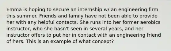 Emma is hoping to secure an internship w/ an engineering firm this summer. Friends and family have not been able to provide her with any helpful contacts. She runs into her former aerobics instructor, who she hasn't seen in several years, and her instructor offers to put her in contact with an engineering friend of hers. This is an example of what concept?