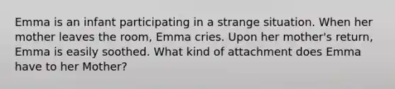 Emma is an infant participating in a strange situation. When her mother leaves the room, Emma cries. Upon her mother's return, Emma is easily soothed. What kind of attachment does Emma have to her Mother?