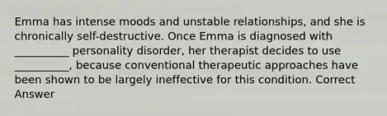 Emma has intense moods and unstable relationships, and she is chronically self-destructive. Once Emma is diagnosed with __________ personality disorder, her therapist decides to use __________, because conventional therapeutic approaches have been shown to be largely ineffective for this condition. Correct Answer