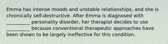 Emma has intense moods and unstable relationships, and she is chronically self-destructive. After Emma is diagnosed with __________ personality disorder, her therapist decides to use __________ because conventional therapeutic approaches have been shown to be largely ineffective for this condition.