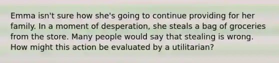 Emma isn't sure how she's going to continue providing for her family. In a moment of desperation, she steals a bag of groceries from the store. Many people would say that stealing is wrong. How might this action be evaluated by a utilitarian?