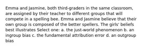 Emma and Jasmine, both third-graders in the same classroom, are assigned by their teacher to different groups that will compete in a spelling bee. Emma and Jasmine believe that their own group is composed of the better spellers. The girls' beliefs best illustrates Select one: a. the just-world phenomenon b. an ingroup bias c. the fundamental attribution error d. an outgroup bias